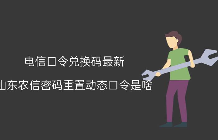 电信口令兑换码最新 山东农信密码重置动态口令是啥？